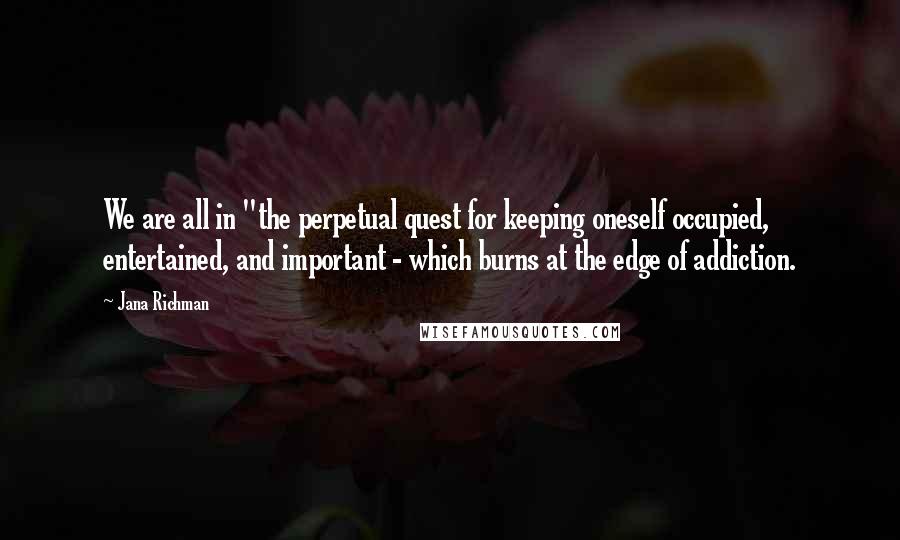 Jana Richman Quotes: We are all in "the perpetual quest for keeping oneself occupied, entertained, and important - which burns at the edge of addiction.