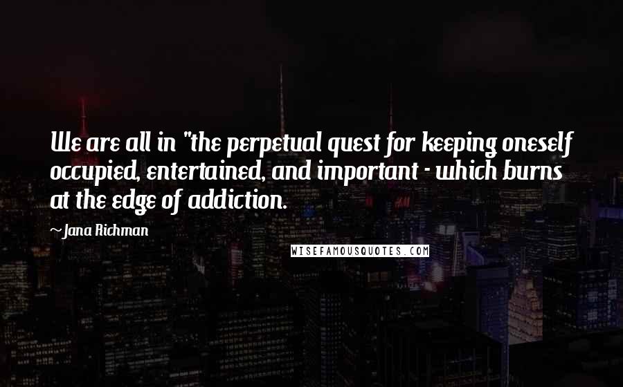 Jana Richman Quotes: We are all in "the perpetual quest for keeping oneself occupied, entertained, and important - which burns at the edge of addiction.