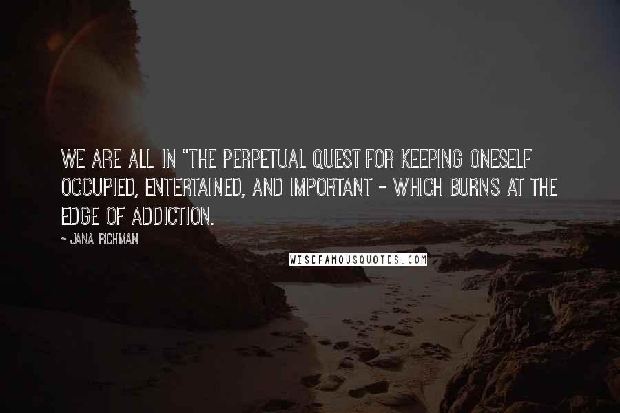 Jana Richman Quotes: We are all in "the perpetual quest for keeping oneself occupied, entertained, and important - which burns at the edge of addiction.