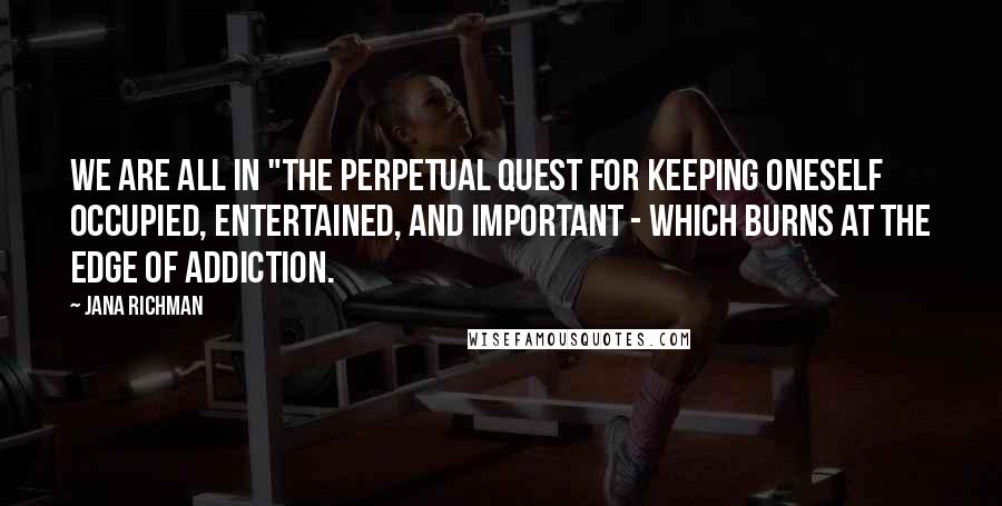 Jana Richman Quotes: We are all in "the perpetual quest for keeping oneself occupied, entertained, and important - which burns at the edge of addiction.