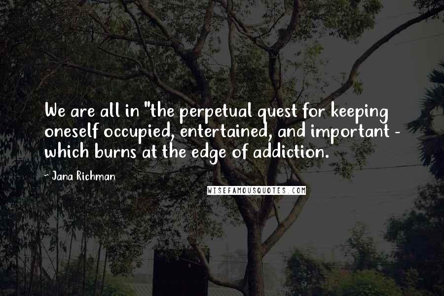 Jana Richman Quotes: We are all in "the perpetual quest for keeping oneself occupied, entertained, and important - which burns at the edge of addiction.