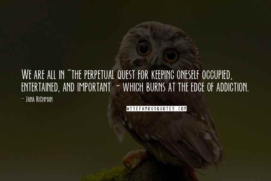 Jana Richman Quotes: We are all in "the perpetual quest for keeping oneself occupied, entertained, and important - which burns at the edge of addiction.