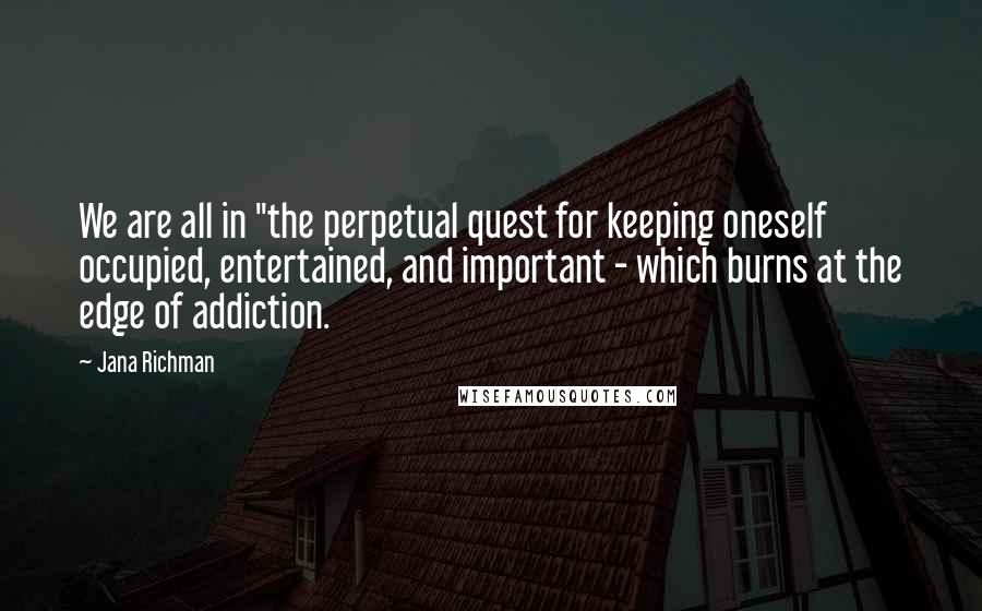 Jana Richman Quotes: We are all in "the perpetual quest for keeping oneself occupied, entertained, and important - which burns at the edge of addiction.