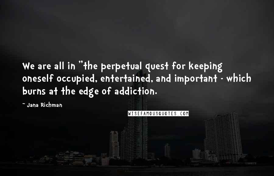 Jana Richman Quotes: We are all in "the perpetual quest for keeping oneself occupied, entertained, and important - which burns at the edge of addiction.