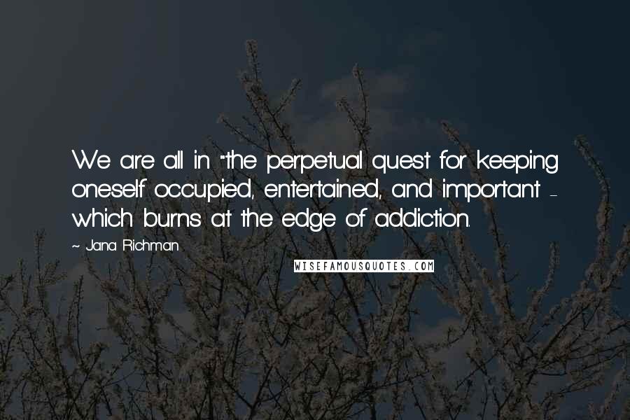 Jana Richman Quotes: We are all in "the perpetual quest for keeping oneself occupied, entertained, and important - which burns at the edge of addiction.