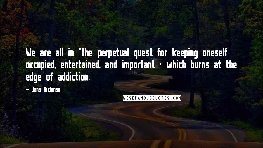 Jana Richman Quotes: We are all in "the perpetual quest for keeping oneself occupied, entertained, and important - which burns at the edge of addiction.