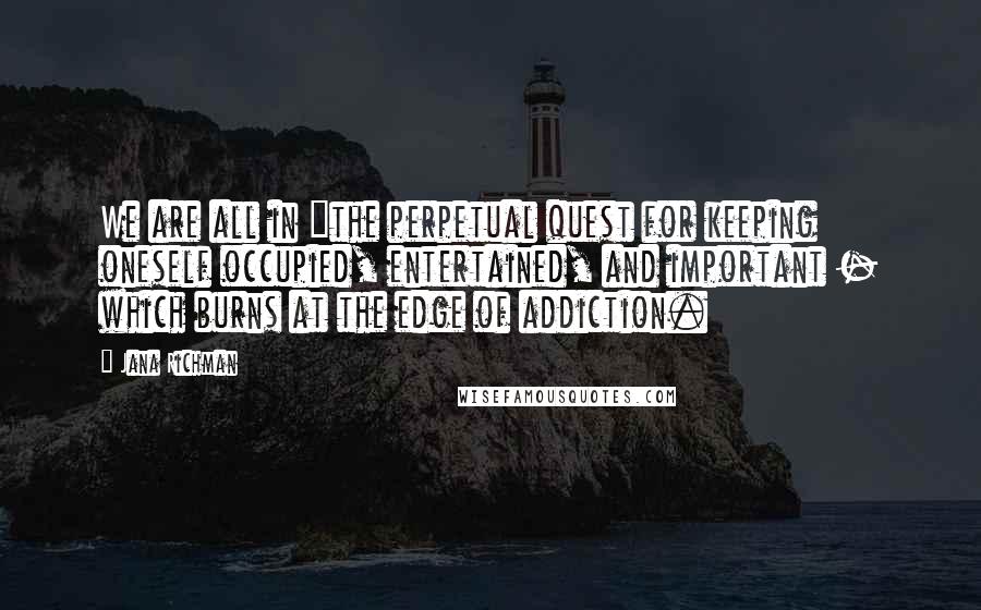 Jana Richman Quotes: We are all in "the perpetual quest for keeping oneself occupied, entertained, and important - which burns at the edge of addiction.