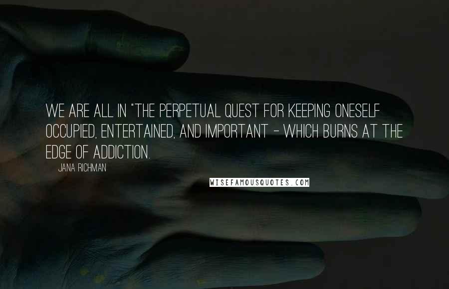 Jana Richman Quotes: We are all in "the perpetual quest for keeping oneself occupied, entertained, and important - which burns at the edge of addiction.