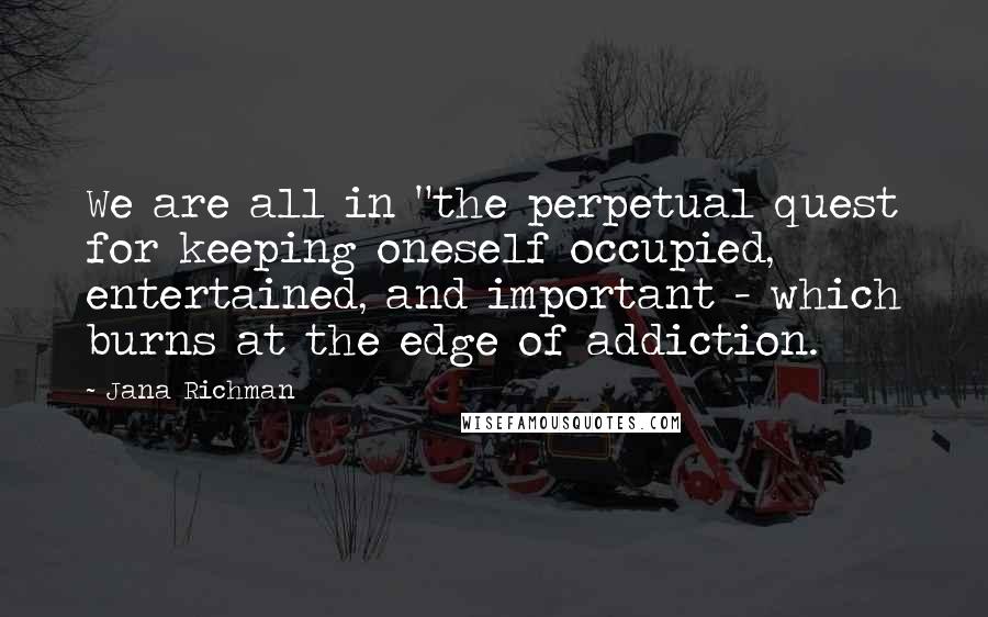 Jana Richman Quotes: We are all in "the perpetual quest for keeping oneself occupied, entertained, and important - which burns at the edge of addiction.