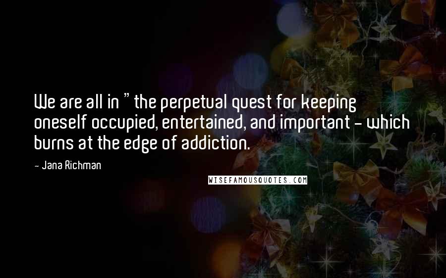 Jana Richman Quotes: We are all in "the perpetual quest for keeping oneself occupied, entertained, and important - which burns at the edge of addiction.