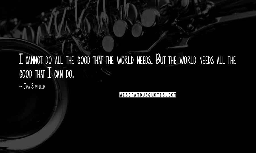 Jana Stanfield Quotes: I cannot do all the good that the world needs. But the world needs all the good that I can do.