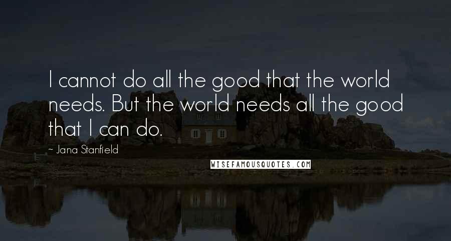 Jana Stanfield Quotes: I cannot do all the good that the world needs. But the world needs all the good that I can do.