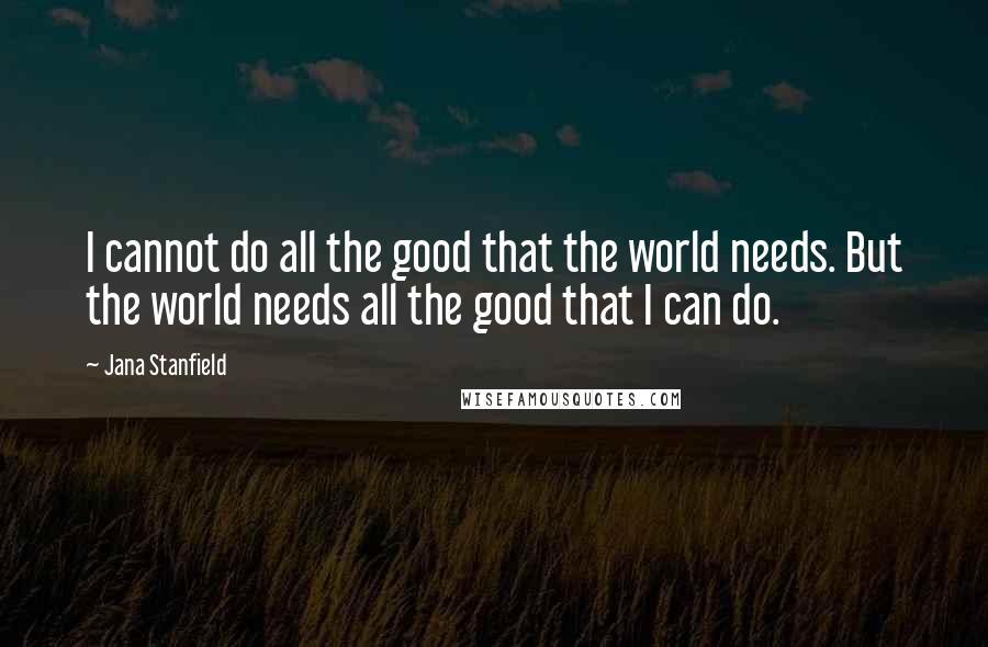 Jana Stanfield Quotes: I cannot do all the good that the world needs. But the world needs all the good that I can do.