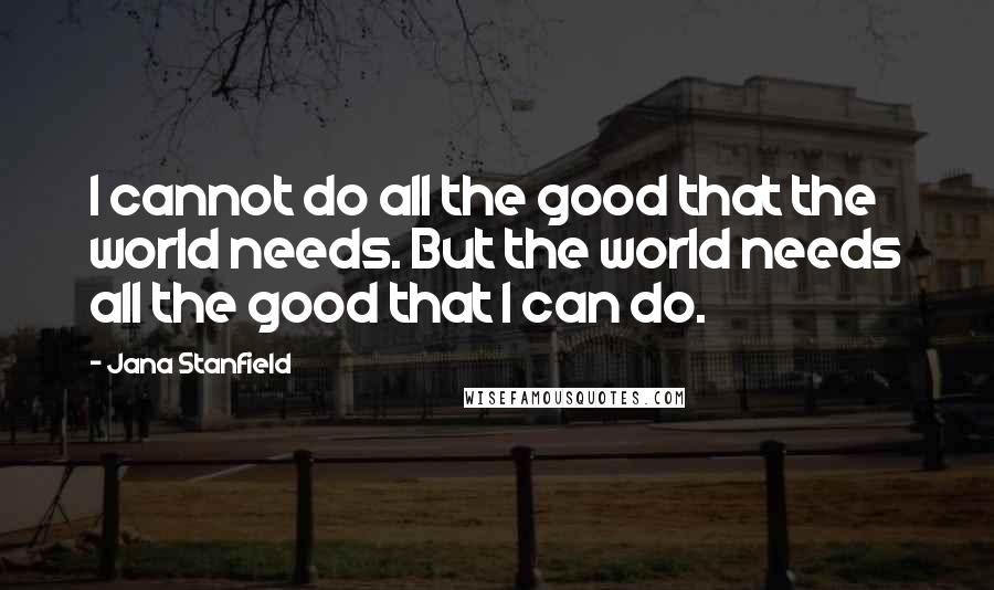 Jana Stanfield Quotes: I cannot do all the good that the world needs. But the world needs all the good that I can do.