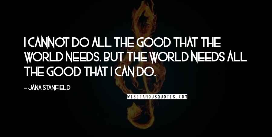 Jana Stanfield Quotes: I cannot do all the good that the world needs. But the world needs all the good that I can do.