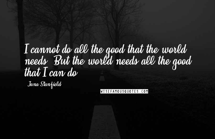 Jana Stanfield Quotes: I cannot do all the good that the world needs. But the world needs all the good that I can do.