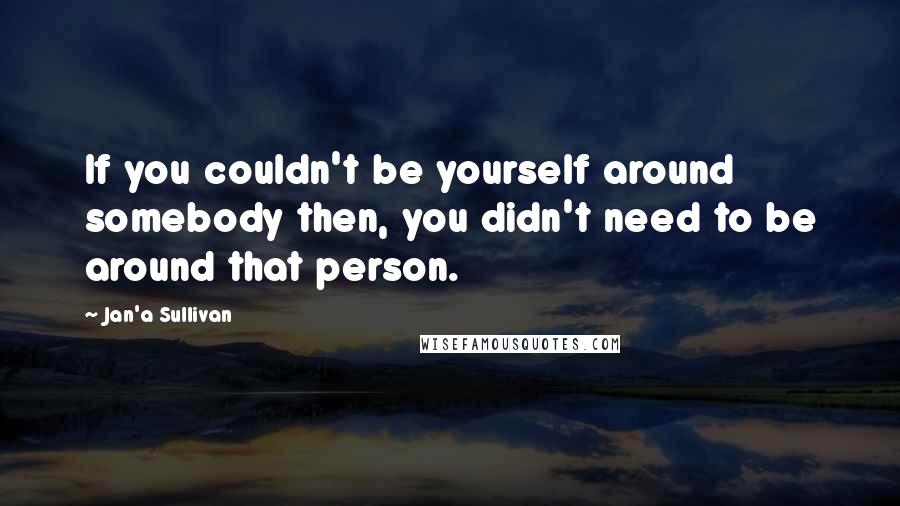 Jan'a Sullivan Quotes: If you couldn't be yourself around somebody then, you didn't need to be around that person.