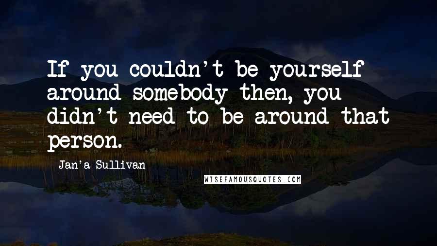 Jan'a Sullivan Quotes: If you couldn't be yourself around somebody then, you didn't need to be around that person.