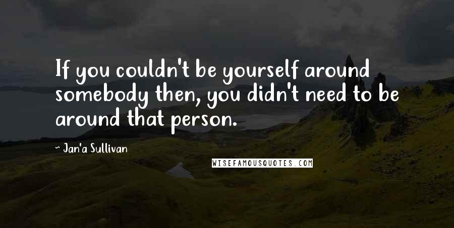 Jan'a Sullivan Quotes: If you couldn't be yourself around somebody then, you didn't need to be around that person.