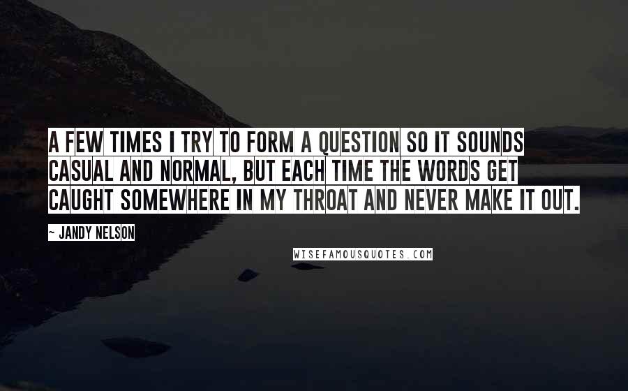 Jandy Nelson Quotes: A few times I try to form a question so it sounds casual and normal, but each time the words get caught somewhere in my throat and never make it out.