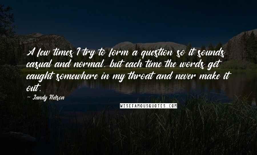 Jandy Nelson Quotes: A few times I try to form a question so it sounds casual and normal, but each time the words get caught somewhere in my throat and never make it out.