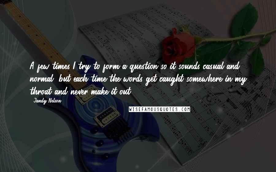 Jandy Nelson Quotes: A few times I try to form a question so it sounds casual and normal, but each time the words get caught somewhere in my throat and never make it out.