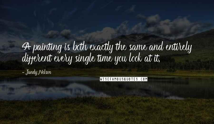 Jandy Nelson Quotes: A painting is both exactly the same and entirely different every single time you look at it.