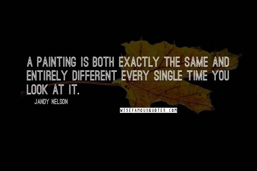 Jandy Nelson Quotes: A painting is both exactly the same and entirely different every single time you look at it.