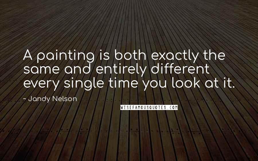 Jandy Nelson Quotes: A painting is both exactly the same and entirely different every single time you look at it.