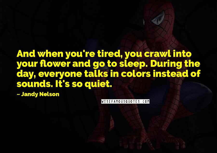 Jandy Nelson Quotes: And when you're tired, you crawl into your flower and go to sleep. During the day, everyone talks in colors instead of sounds. It's so quiet.