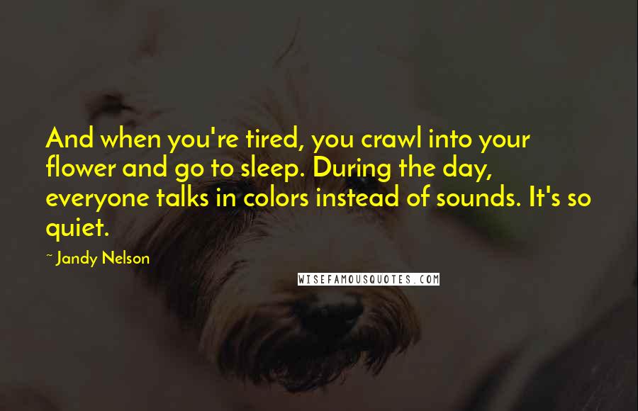 Jandy Nelson Quotes: And when you're tired, you crawl into your flower and go to sleep. During the day, everyone talks in colors instead of sounds. It's so quiet.