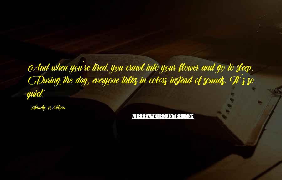 Jandy Nelson Quotes: And when you're tired, you crawl into your flower and go to sleep. During the day, everyone talks in colors instead of sounds. It's so quiet.