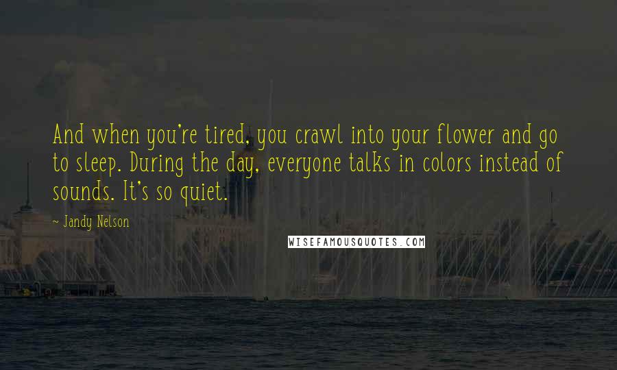 Jandy Nelson Quotes: And when you're tired, you crawl into your flower and go to sleep. During the day, everyone talks in colors instead of sounds. It's so quiet.