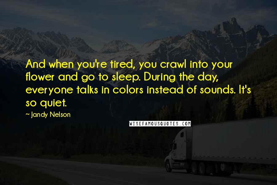 Jandy Nelson Quotes: And when you're tired, you crawl into your flower and go to sleep. During the day, everyone talks in colors instead of sounds. It's so quiet.