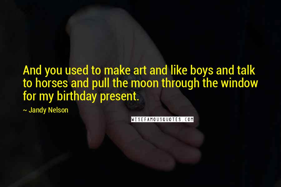 Jandy Nelson Quotes: And you used to make art and like boys and talk to horses and pull the moon through the window for my birthday present.