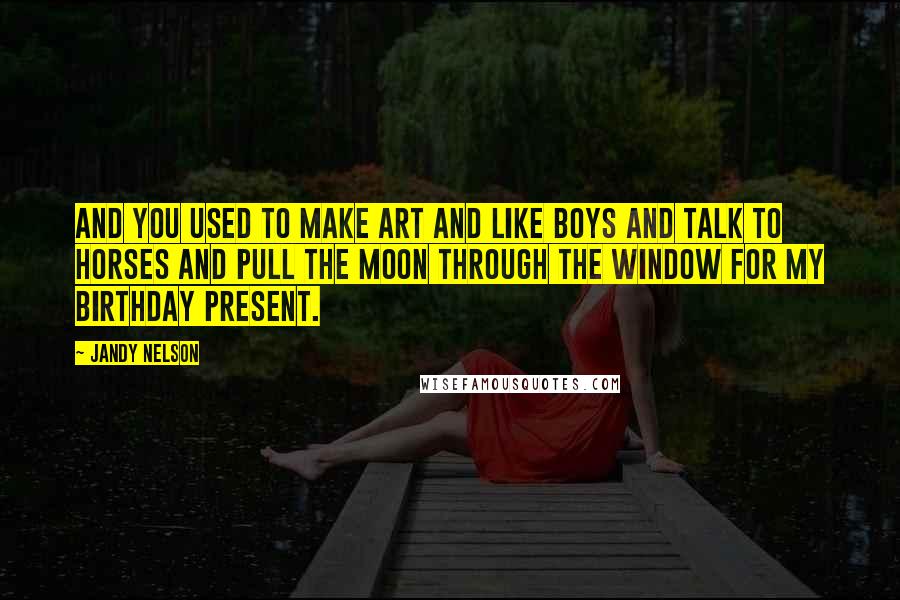 Jandy Nelson Quotes: And you used to make art and like boys and talk to horses and pull the moon through the window for my birthday present.