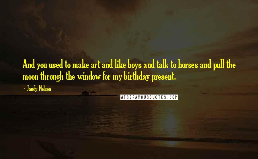 Jandy Nelson Quotes: And you used to make art and like boys and talk to horses and pull the moon through the window for my birthday present.