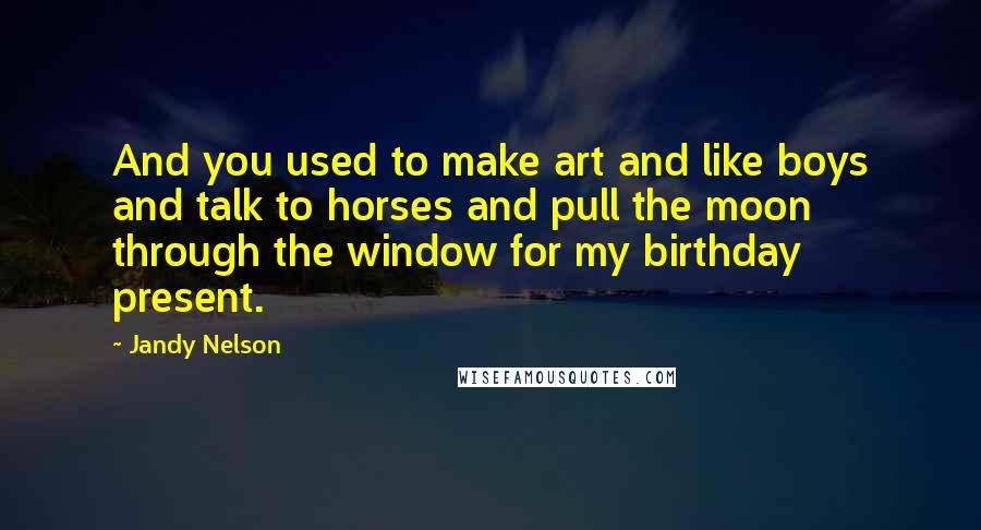 Jandy Nelson Quotes: And you used to make art and like boys and talk to horses and pull the moon through the window for my birthday present.