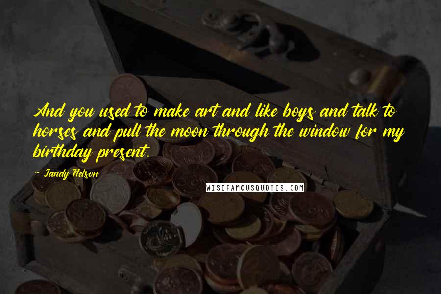 Jandy Nelson Quotes: And you used to make art and like boys and talk to horses and pull the moon through the window for my birthday present.