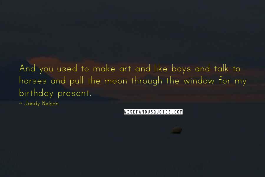 Jandy Nelson Quotes: And you used to make art and like boys and talk to horses and pull the moon through the window for my birthday present.