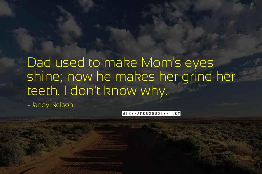 Jandy Nelson Quotes: Dad used to make Mom's eyes shine; now he makes her grind her teeth. I don't know why.