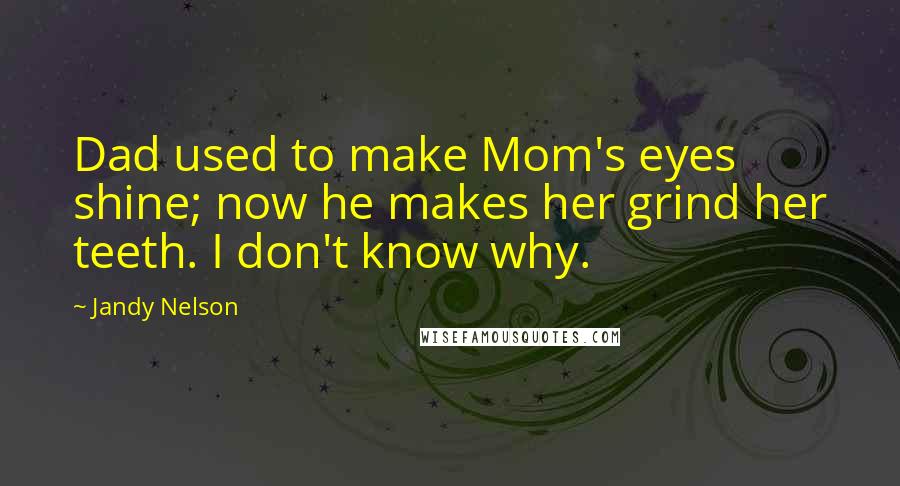 Jandy Nelson Quotes: Dad used to make Mom's eyes shine; now he makes her grind her teeth. I don't know why.