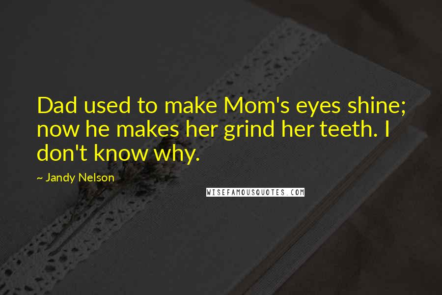 Jandy Nelson Quotes: Dad used to make Mom's eyes shine; now he makes her grind her teeth. I don't know why.