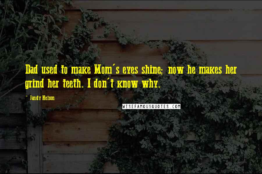 Jandy Nelson Quotes: Dad used to make Mom's eyes shine; now he makes her grind her teeth. I don't know why.