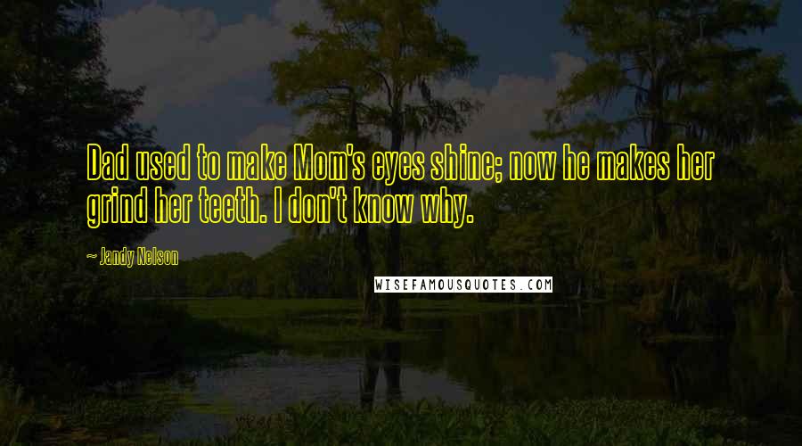 Jandy Nelson Quotes: Dad used to make Mom's eyes shine; now he makes her grind her teeth. I don't know why.