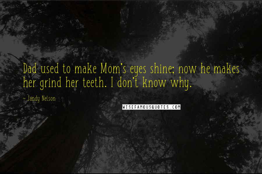 Jandy Nelson Quotes: Dad used to make Mom's eyes shine; now he makes her grind her teeth. I don't know why.