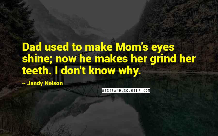 Jandy Nelson Quotes: Dad used to make Mom's eyes shine; now he makes her grind her teeth. I don't know why.