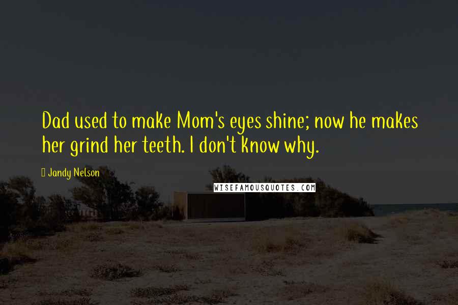 Jandy Nelson Quotes: Dad used to make Mom's eyes shine; now he makes her grind her teeth. I don't know why.