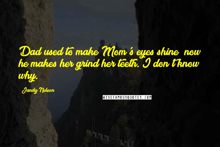 Jandy Nelson Quotes: Dad used to make Mom's eyes shine; now he makes her grind her teeth. I don't know why.