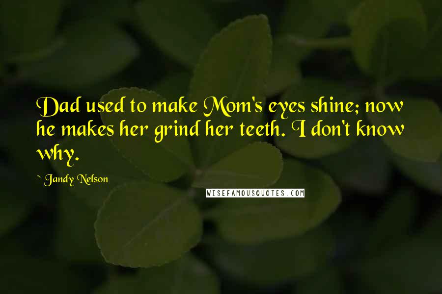 Jandy Nelson Quotes: Dad used to make Mom's eyes shine; now he makes her grind her teeth. I don't know why.